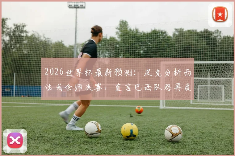 2026世界杯最新预测：皮克分析西法或会师决赛，直言巴西队恐再度令人失望