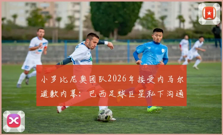 小罗比尼奥团队2026年接受内马尔道歉内幕：巴西足球巨星私下沟通详情与事件走向