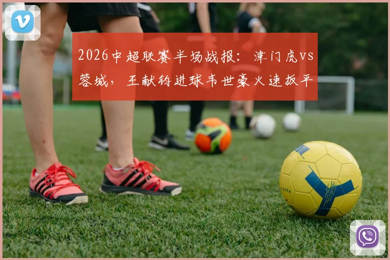 2026中超联赛半场战报：津门虎vs蓉城，王献钧进球韦世豪火速扳平，1-1激战看点解析