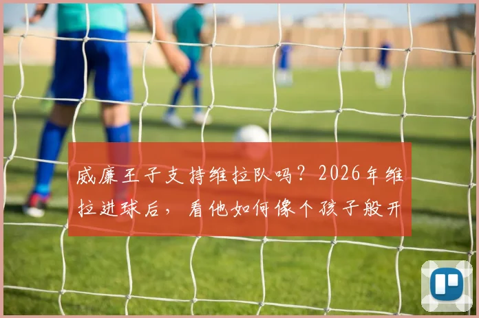 威廉王子支持维拉队吗？2026年维拉进球后，看他如何像个孩子般开心庆祝