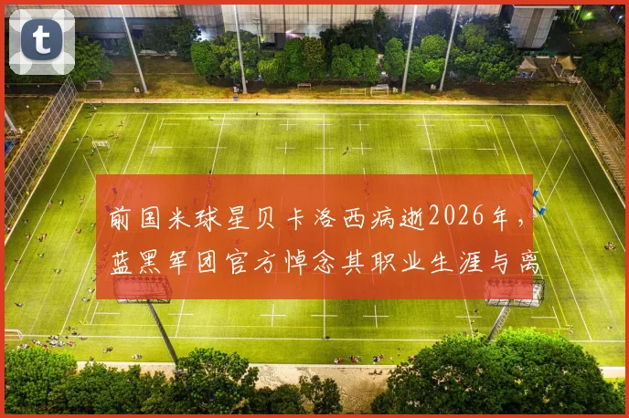 前国米球星贝卡洛西病逝2026年，蓝黑军团官方悼念其职业生涯与离世详情