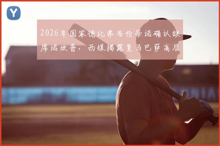 2026年国家德比弗洛伦蒂诺确认缺席诺坎普，西媒揭露皇马巴萨高层关系紧张内幕